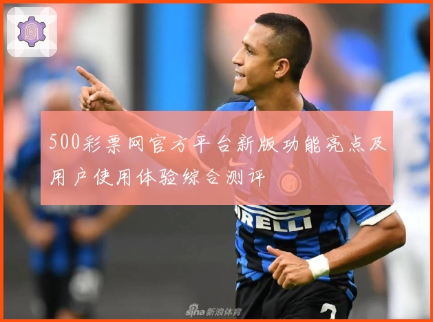 500彩票网官方平台新版功能亮点及用户使用体验综合测评