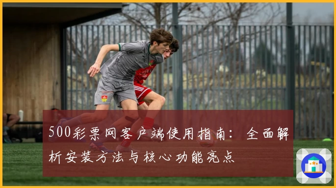 500彩票网客户端使用指南：全面解析安装方法与核心功能亮点