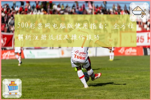 500彩票网电脑版使用指南：全方位解析注册流程及操作技巧