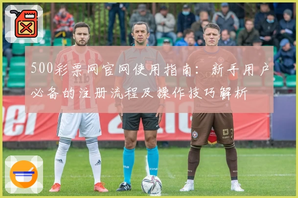 500彩票网官网使用指南：新手用户必备的注册流程及操作技巧解析