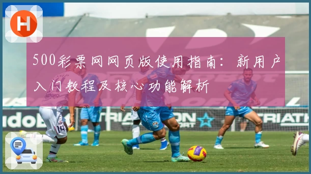 500彩票网网页版使用指南：新用户入门教程及核心功能解析