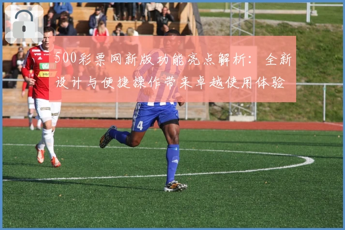 500彩票网新版功能亮点解析:全新设计与便捷操作带来卓越使用体验